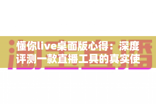 懂你live桌面版心得：深度评测一款直播工具的真实使用体验与实用指南