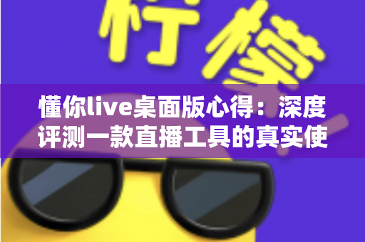 懂你live桌面版心得：深度评测一款直播工具的真实使用体验与实用指南