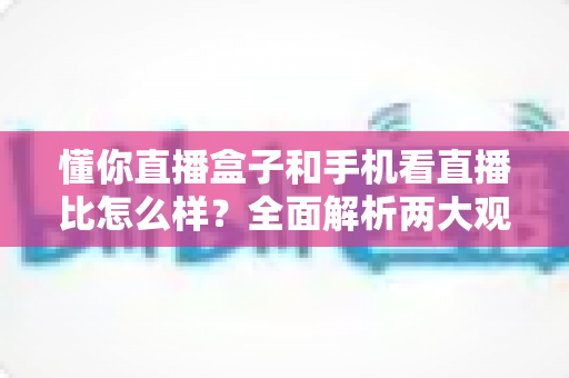 懂你直播盒子和手机看直播比怎么样？全面解析两大观播方式的优劣与选择指南