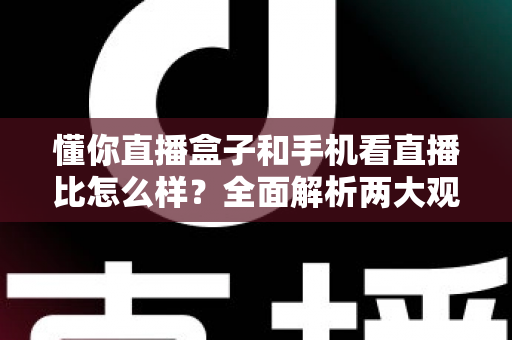 懂你直播盒子和手机看直播比怎么样？全面解析两大观播方式的优劣与选择指南