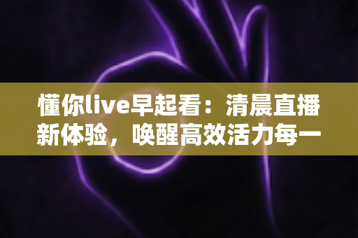 懂你live早起看:清晨直播新体验,唤醒高效活力每一天 懂你live早起看:清晨直播新体验,唤醒高效活力每一天