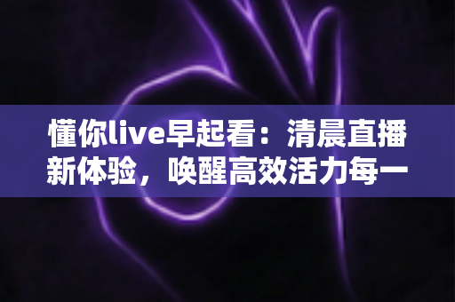 懂你live早起看:清晨直播新体验,唤醒高效活力每一天 懂你live早起看:清晨直播新体验,唤醒高效活力每一天