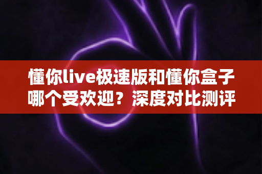 懂你live极速版和懂你盒子哪个受欢迎？深度对比测评助你选出最适合的观影神器