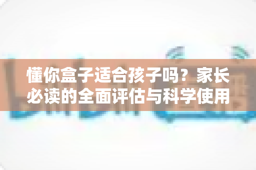 懂你盒子适合孩子吗？家长必读的全面评估与科学使用指南