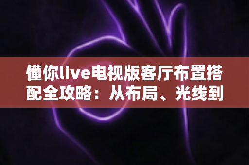懂你live电视版客厅布置搭配全攻略：从布局、光线到风格，打造高颜值与高舒适度兼具的家庭观影客厅