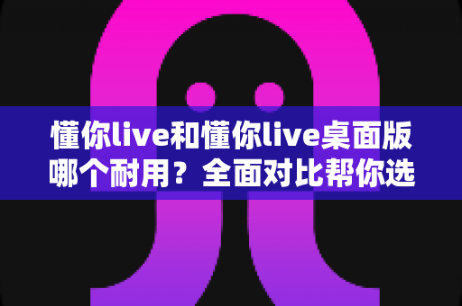 懂你live和懂你live桌面版哪个耐用?全面对比帮你选出更耐用的那一款 懂你live和懂你live桌面版哪个耐用?全面对比帮你选出更耐用的那一款