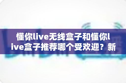 懂你live无线盒子和懂你live盒子推荐哪个受欢迎?新手主播必看的深度对比与选购攻略 懂你live无线盒子和懂你live盒子推荐哪个受欢迎?新手主播必看的深度对比与选购攻略