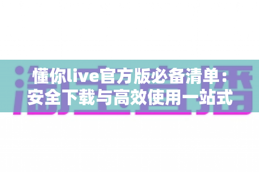 懂你live官方版必备清单:安全下载与高效使用一站式实用指南 懂你live官方版必备清单:安全下载与高效使用一站式实用指南