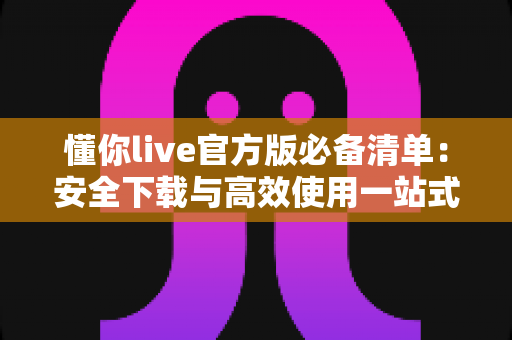 懂你live官方版必备清单：安全下载与高效使用一站式实用指南
