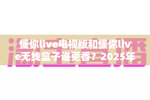 懂你live电视版和懂你live无线盒子谁更香?2025年最全选购指南与深度对比分析 懂你live电视版和懂你live无线盒子谁更香?2025年最全选购指南与深度对比分析