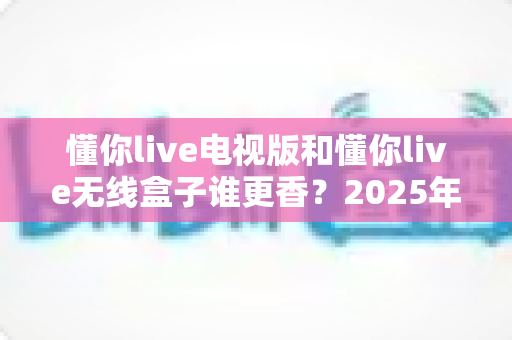 懂你live电视版和懂你live无线盒子谁更香?2025年最全选购指南与深度对比分析 懂你live电视版和懂你live无线盒子谁更香?2025年最全选购指南与深度对比分析