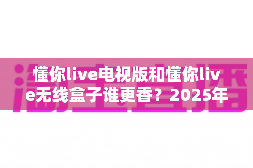 懂你live电视版和懂你live无线盒子谁更香?2025年最全选购指南与深度对比分析 懂你live电视版和懂你live无线盒子谁更香?2025年最全选购指南与深度对比分析