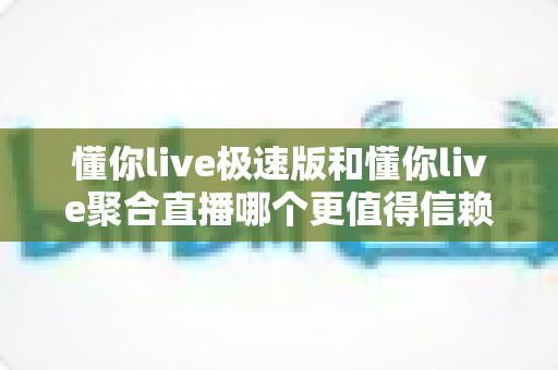 懂你live极速版和懂你live聚合直播哪个更值得信赖？全方位对比解析与选择指南