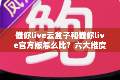 懂你live云盒子和懂你live官方版怎么比？六大维度深度对比与选择指南