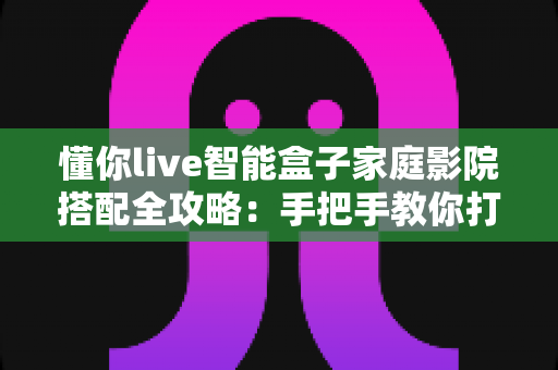 懂你live智能盒子家庭影院搭配全攻略:手把手教你打造私人沉浸式观影空间 懂你live智能盒子家庭影院搭配全攻略:手把手教你打造私人沉浸式观影空间