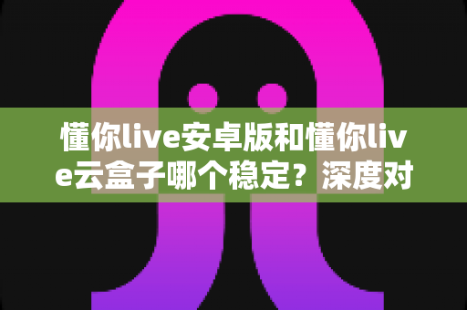 懂你live安卓版和懂你live云盒子哪个稳定？深度对比助你选出更省心的观影方案