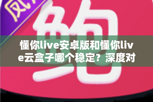 懂你live安卓版和懂你live云盒子哪个稳定？深度对比助你选出更省心的观影方案