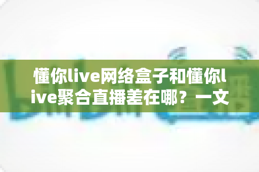 懂你live网络盒子和懂你live聚合直播差在哪？一文看懂两者核心区别与选购指南