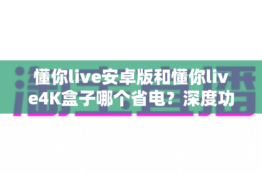 懂你live安卓版和懂你live4K盒子哪个省电？深度功耗对比与省电选购全指南