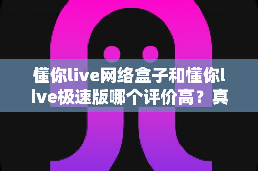 懂你live网络盒子和懂你live极速版哪个评价高？真实口碑多维对比全解析