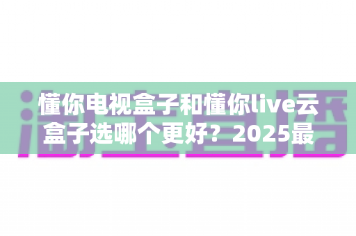 懂你电视盒子和懂你live云盒子选哪个更好?2025最新选购指南与深度对比解析 懂你电视盒子和懂你live云盒子选哪个更好?2025最新选购指南与深度对比解析