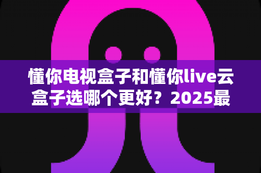 懂你电视盒子和懂你live云盒子选哪个更好?2025最新选购指南与深度对比解析 懂你电视盒子和懂你live云盒子选哪个更好?2025最新选购指南与深度对比解析