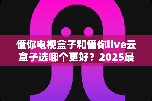 懂你电视盒子和懂你live云盒子选哪个更好？2025最新选购指南与深度对比解析