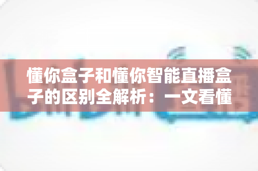懂你盒子和懂你智能直播盒子的区别全解析：一文看懂两款热门电视盒子，助你精准选购不踩坑
