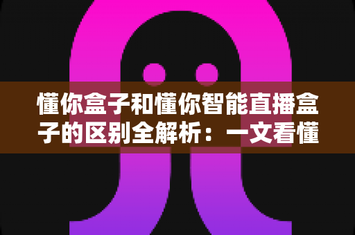 懂你盒子和懂你智能直播盒子的区别全解析：一文看懂两款热门电视盒子，助你精准选购不踩坑