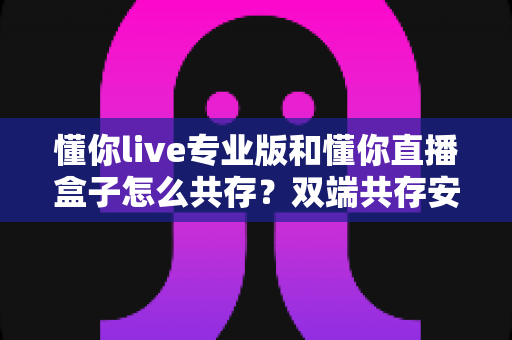 懂你live专业版和懂你直播盒子怎么共存？双端共存安装全攻略与实操指南