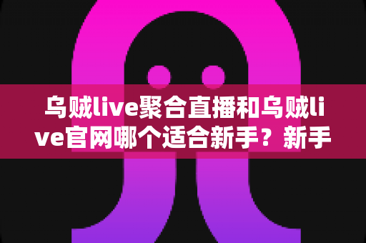 乌贼live聚合直播和乌贼live官网哪个适合新手？新手入门全方位对比指南