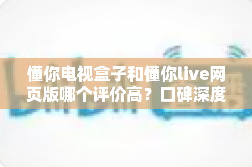 懂你电视盒子和懂你live网页版哪个评价高？口碑深度对比与选购指南