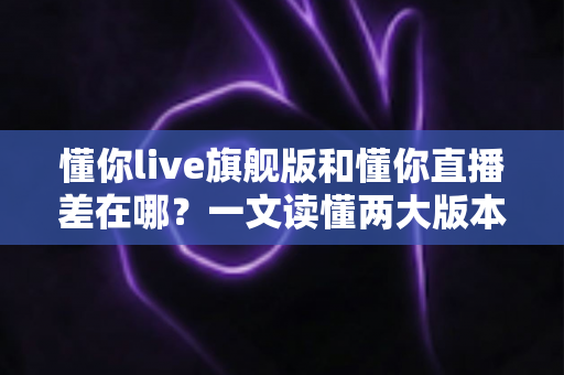 懂你live旗舰版和懂你直播差在哪？一文读懂两大版本的核心区别与选择指南