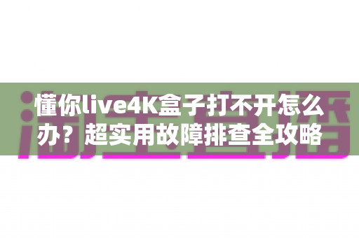 懂你live4K盒子打不开怎么办？超实用故障排查全攻略，一分钟找回畅快观影体验