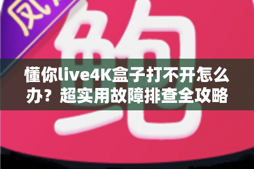 懂你live4K盒子打不开怎么办？超实用故障排查全攻略，一分钟找回畅快观影体验
