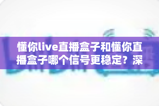 懂你live直播盒子和懂你直播盒子哪个信号更稳定？深度对比评测与选购全指南
