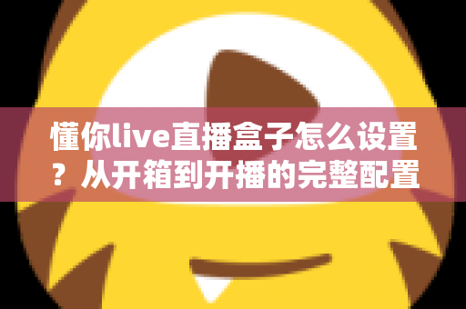 懂你live直播盒子怎么设置?从开箱到开播的完整配置指南与实用技巧 懂你live直播盒子怎么设置?从开箱到开播的完整配置指南与实用技巧