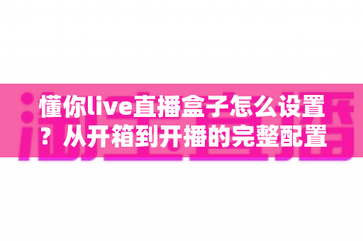 懂你live直播盒子怎么设置?从开箱到开播的完整配置指南与实用技巧 懂你live直播盒子怎么设置?从开箱到开播的完整配置指南与实用技巧