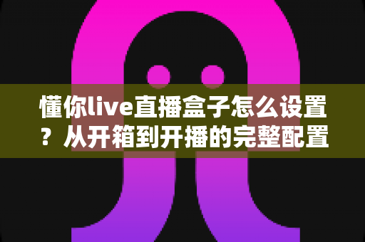 懂你live直播盒子怎么设置?从开箱到开播的完整配置指南与实用技巧 懂你live直播盒子怎么设置?从开箱到开播的完整配置指南与实用技巧