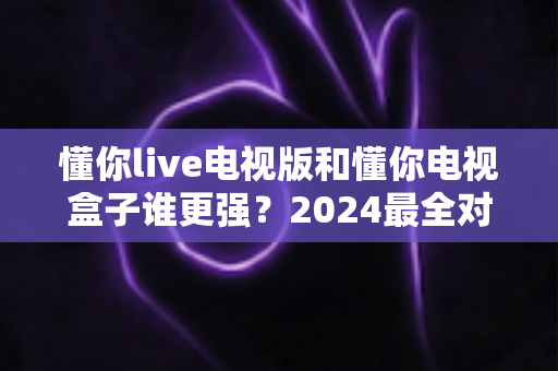 懂你live电视版和懂你电视盒子谁更强？2024最全对比评测，看完不再纠结选哪个