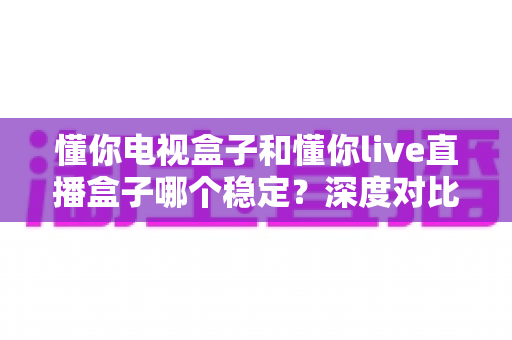 懂你电视盒子和懂你live直播盒子哪个稳定？深度对比分析与选购指南助你避开踩坑
