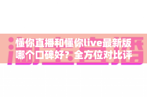懂你直播和懂你live最新版哪个口碑好?全方位对比评测助你理性选择 懂你直播和懂你live最新版哪个口碑好?全方位对比评测助你理性选择
