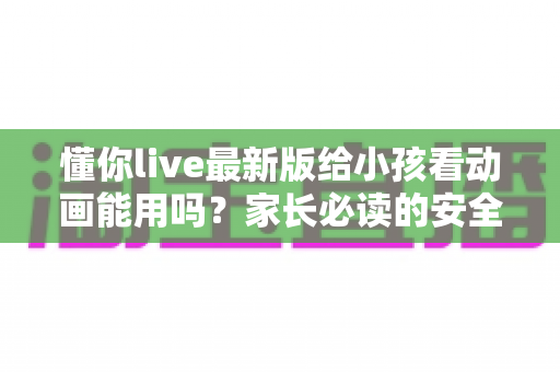 懂你live最新版给小孩看动画能用吗？家长必读的安全使用指南与实用建议