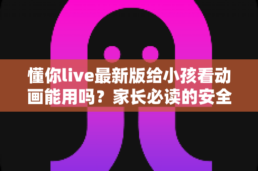 懂你live最新版给小孩看动画能用吗？家长必读的安全使用指南与实用建议