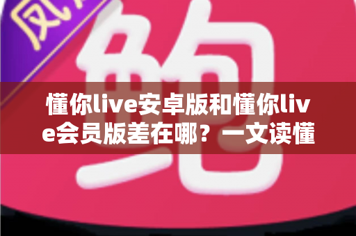 懂你live安卓版和懂你live会员版差在哪?一文读懂两大版本核心区别与选择建议 懂你live安卓版和懂你live会员版差在哪?一文读懂两大版本核心区别与选择建议
