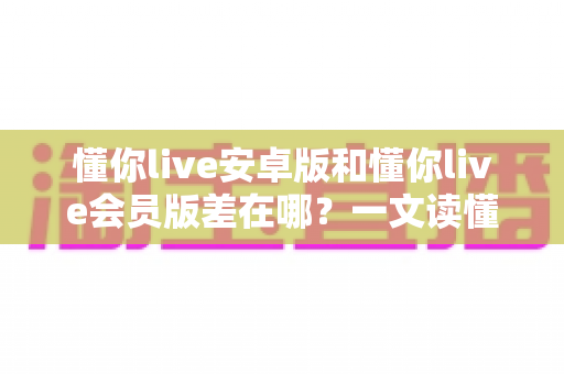 懂你live安卓版和懂你live会员版差在哪?一文读懂两大版本核心区别与选择建议 懂你live安卓版和懂你live会员版差在哪?一文读懂两大版本核心区别与选择建议