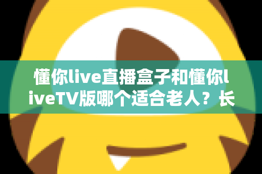 懂你live直播盒子和懂你liveTV版哪个适合老人？长辈看电视最佳选择全面指南