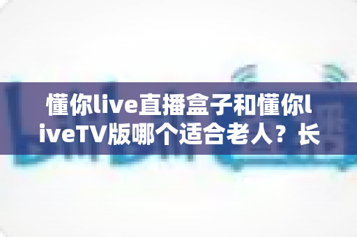 懂你live直播盒子和懂你liveTV版哪个适合老人？长辈看电视最佳选择全面指南