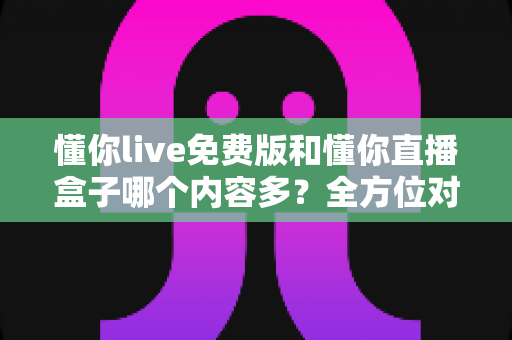 懂你live免费版和懂你直播盒子哪个内容多?全方位对比帮你选对版本 懂你live免费版和懂你直播盒子哪个内容多?全方位对比帮你选对版本