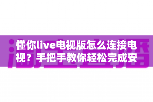 懂你live电视版怎么连接电视？手把手教你轻松完成安装与投屏的完整教程